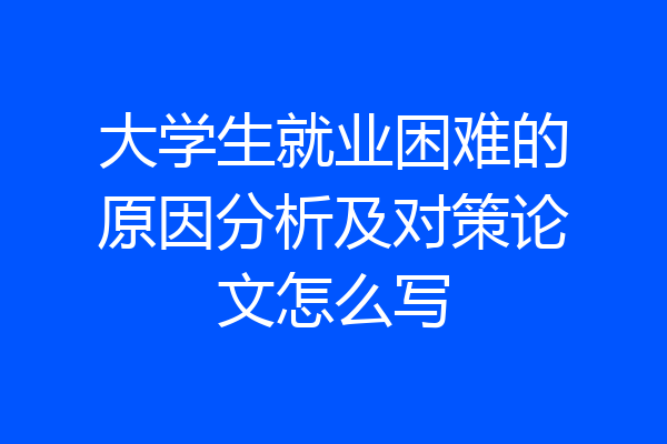 大学生就业困难的原因分析及对策论文怎么写