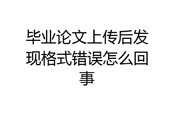 毕业论文上传后发现格式错误怎么回事