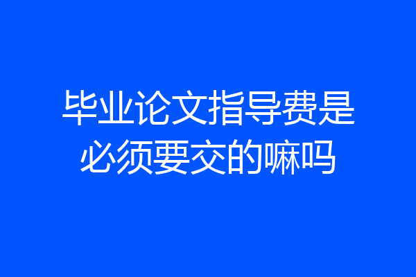毕业论文指导费是必须要交的嘛吗