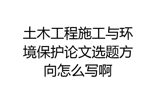 土木工程施工与环境保护论文选题方向怎么写啊