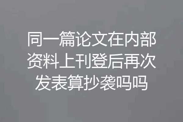同一篇论文在内部资料上刊登后再次发表算抄袭吗吗