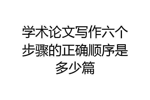学术论文写作六个步骤的正确顺序是多少篇