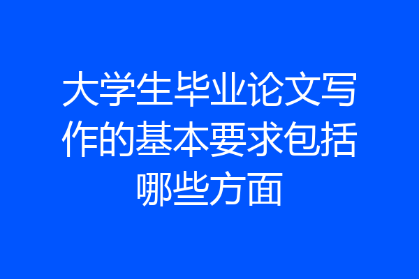 大学生毕业论文写作的基本要求包括哪些方面