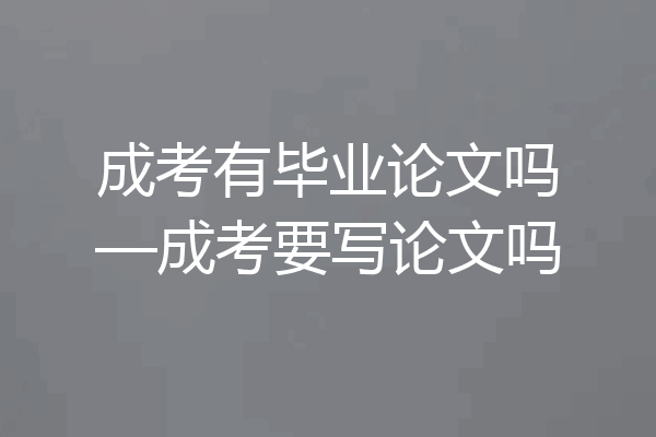 成考有毕业论文吗—成考要写论文吗