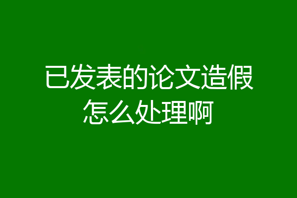 已发表的论文造假怎么处理啊
