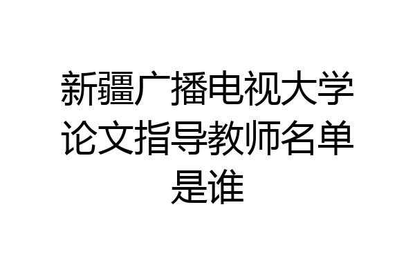 新疆广播电视大学论文指导教师名单是谁