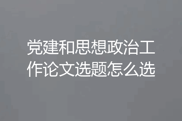 党建和思想政治工作论文选题怎么选