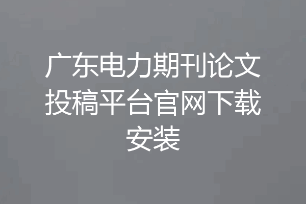 广东电力期刊论文投稿平台官网下载安装