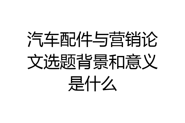 汽车配件与营销论文选题背景和意义是什么
