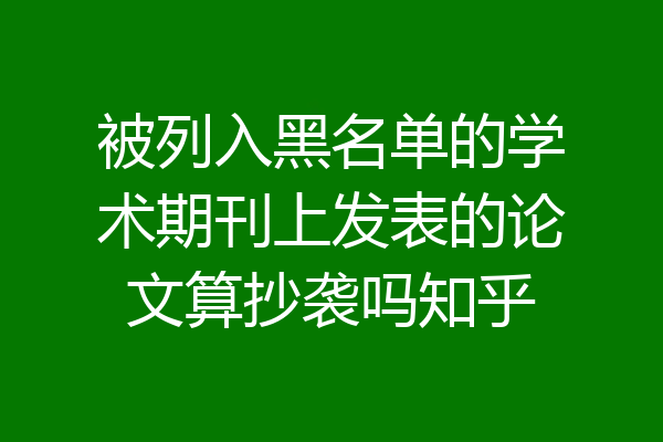 被列入黑名单的学术期刊上发表的论文算抄袭吗知乎