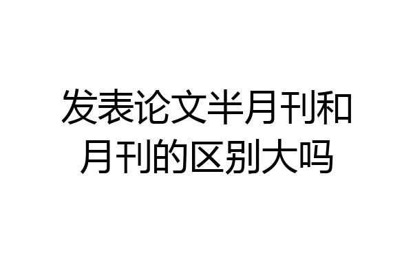 发表论文半月刊和月刊的区别大吗