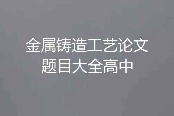 金属铸造工艺论文题目大全高中
