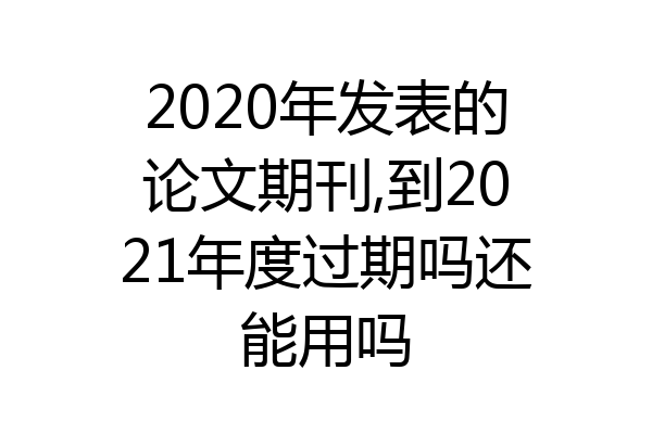 2020年发表的论文期刊,到2021年度过期吗还能用吗