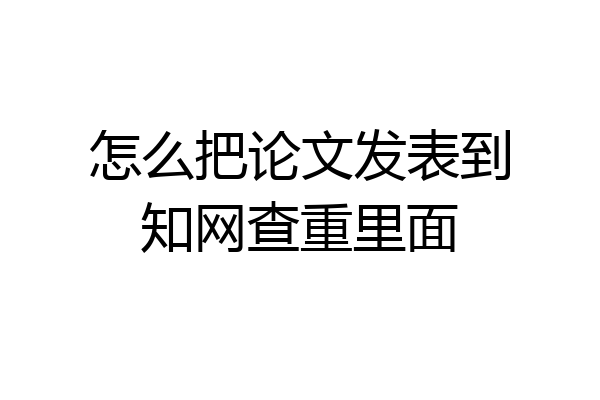 怎么把论文发表到知网查重里面