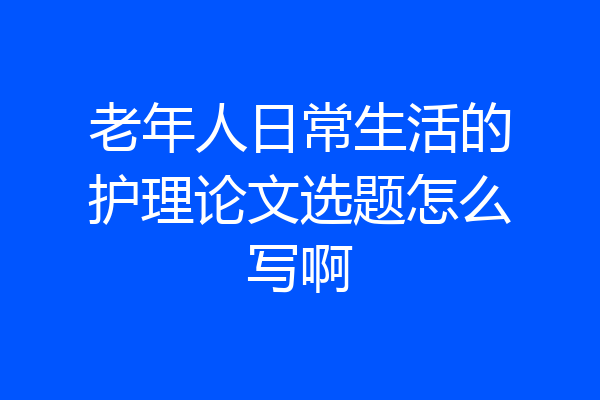 老年人日常生活的护理论文选题怎么写啊