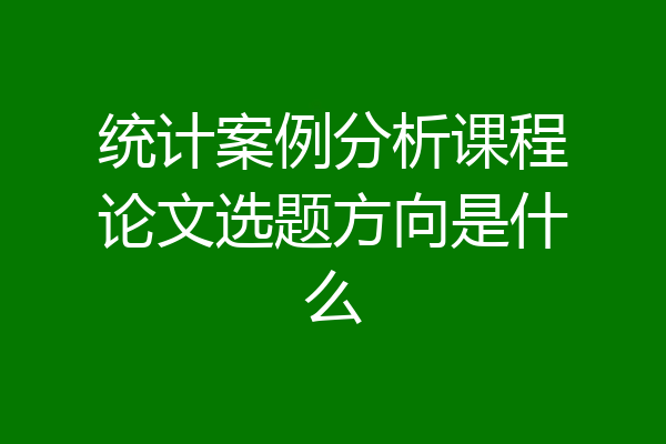 统计案例分析课程论文选题方向是什么