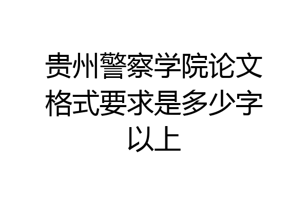 贵州警察学院论文格式要求是多少字以上