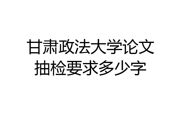 甘肃政法大学论文抽检要求多少字