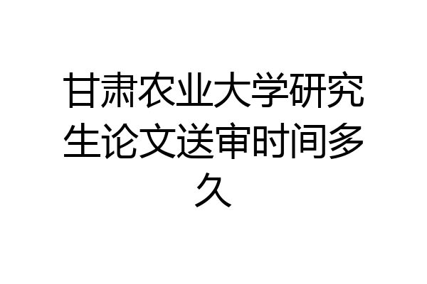 甘肃农业大学研究生论文送审时间多久