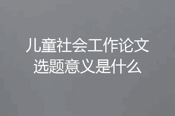 儿童社会工作论文选题意义是什么
