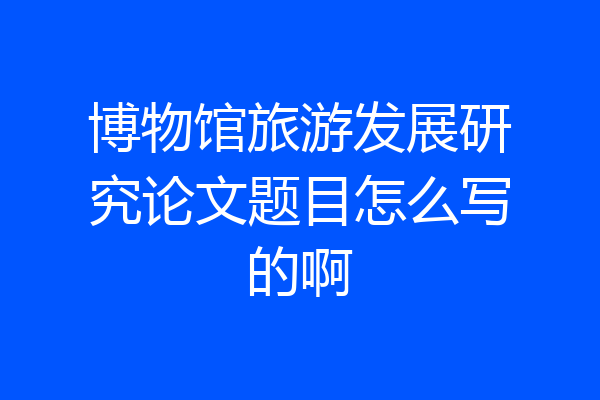 博物馆旅游发展研究论文题目怎么写的啊