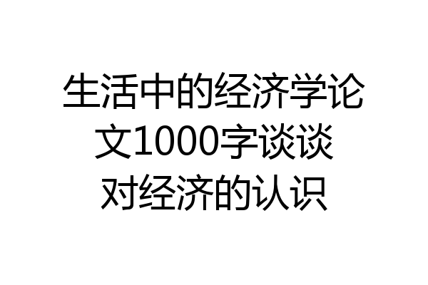 生活中的经济学论文1000字谈谈对经济的认识