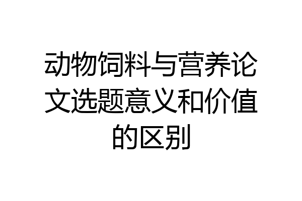 动物饲料与营养论文选题意义和价值的区别