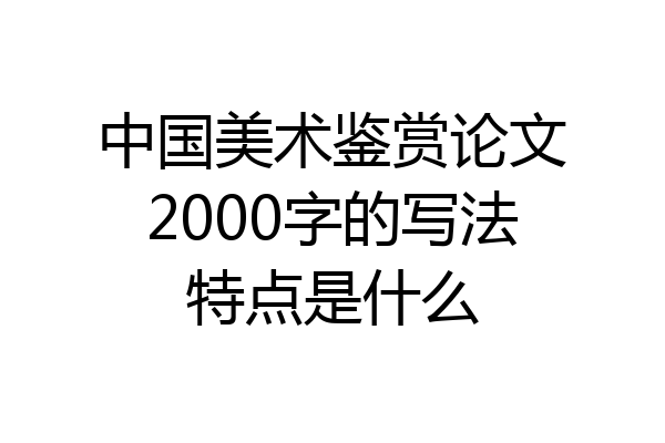 中国美术鉴赏论文2000字的写法特点是什么