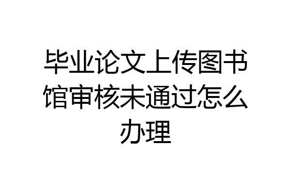 毕业论文上传图书馆审核未通过怎么办理