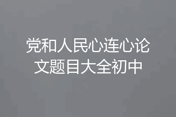 党和人民心连心论文题目大全初中