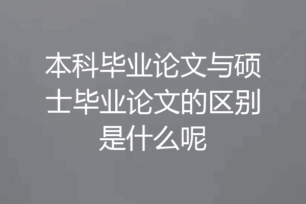 本科毕业论文与硕士毕业论文的区别是什么呢