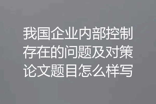 我国企业内部控制存在的问题及对策论文题目怎么样写