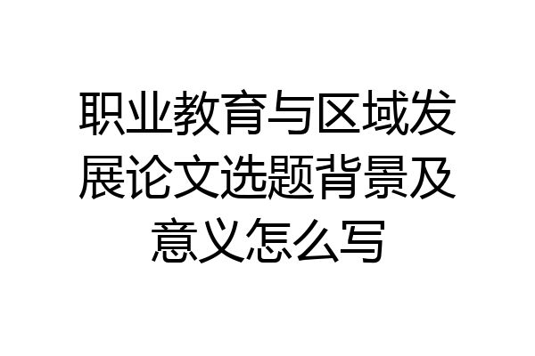 职业教育与区域发展论文选题背景及意义怎么写