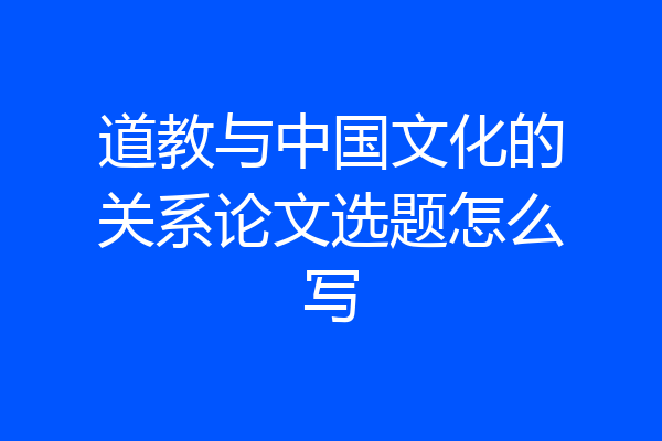 道教与中国文化的关系论文选题怎么写