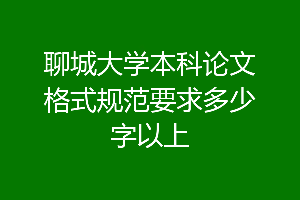 聊城大学本科论文格式规范要求多少字以上