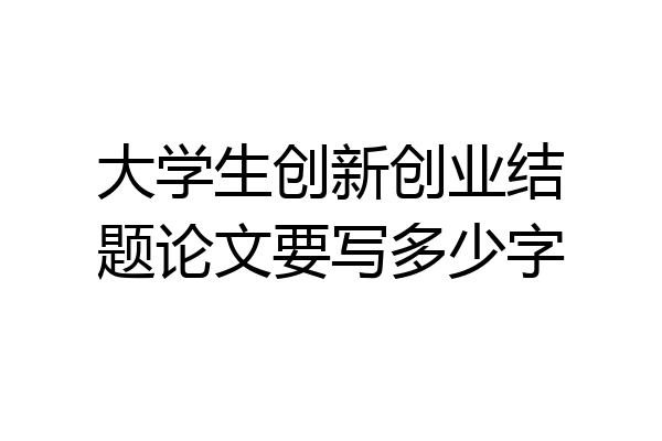 大学生创新创业结题论文要写多少字
