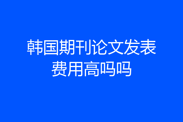 韩国期刊论文发表费用高吗吗