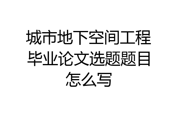 城市地下空间工程毕业论文选题题目怎么写