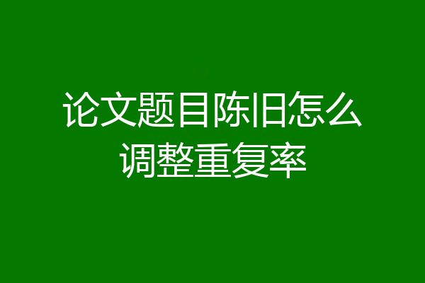 论文题目陈旧怎么调整重复率