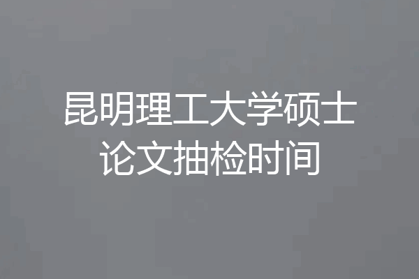 昆明理工大学硕士论文抽检时间