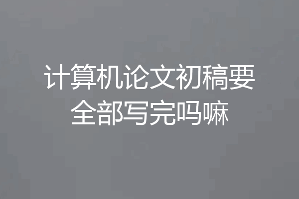 计算机论文初稿要全部写完吗嘛