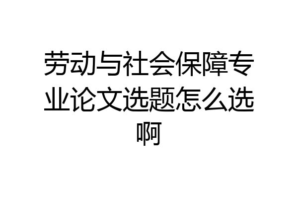 劳动与社会保障专业论文选题怎么选啊
