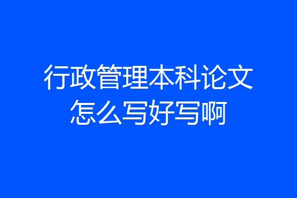行政管理本科论文怎么写好写啊
