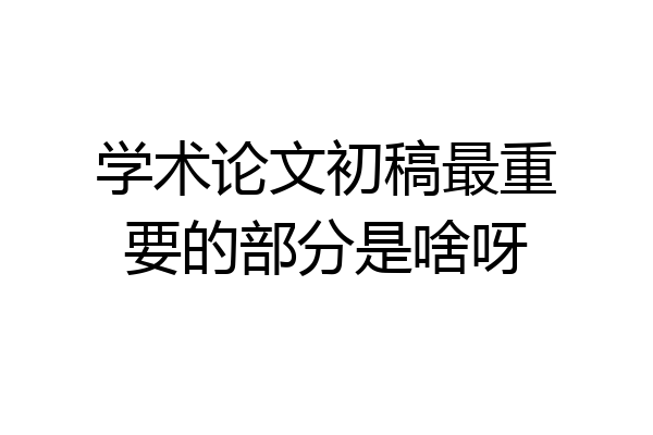 学术论文初稿最重要的部分是啥呀