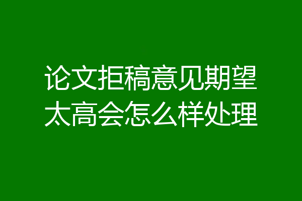 论文拒稿意见期望太高会怎么样处理