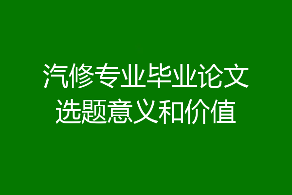 汽修专业毕业论文选题意义和价值