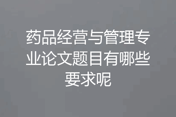 药品经营与管理专业论文题目有哪些要求呢