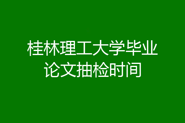 桂林理工大学毕业论文抽检时间
