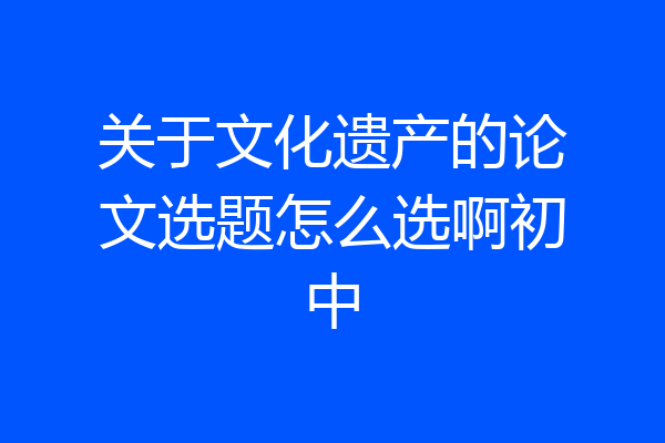 关于文化遗产的论文选题怎么选啊初中