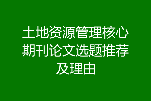 土地资源管理核心期刊论文选题推荐及理由